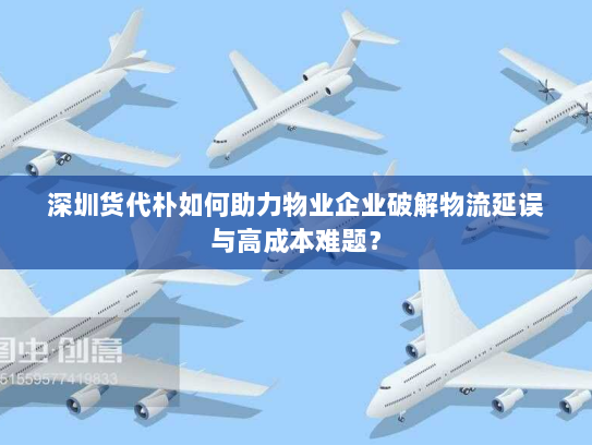 深圳货代朴如何助力物业企业破解物流延误与高成本难题? 深圳货代朴如何助力物业企业破解物流延误与高成本难题?