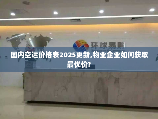 国内空运价格表2025更新,物业企业如何获取最优价?