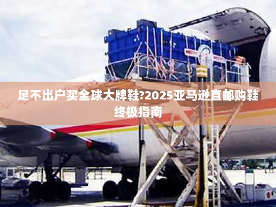 足不出户买全球大牌鞋?2025亚马逊直邮购鞋终极指南