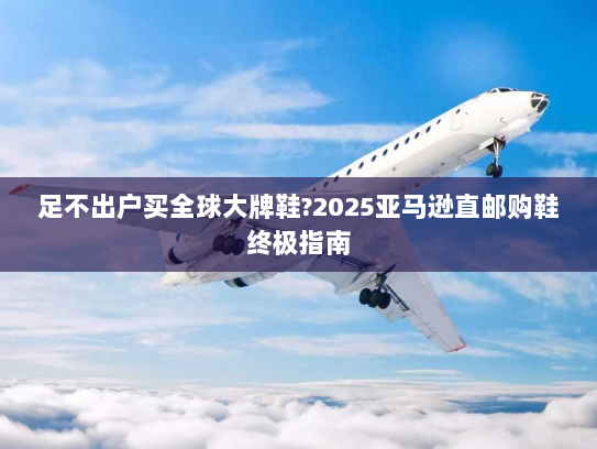 足不出户买全球大牌鞋?2025亚马逊直邮购鞋终极指南