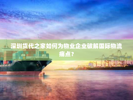 深圳货代之家如何为物业企业破解国际物流痛点? 深圳货代之家如何为物业企业破解国际物流痛点?
