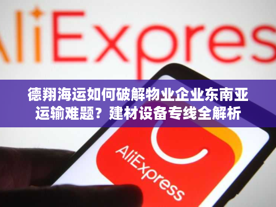 德翔海运如何破解物业企业东南亚运输难题？建材设备专线全解析