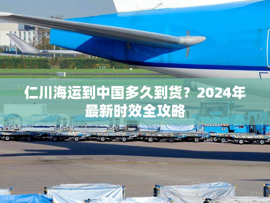 仁川海运到中国多久到货？2024年最新时效全攻略