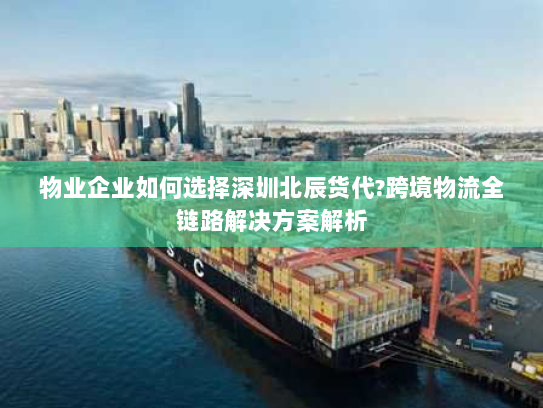 物业企业如何选择深圳北辰货代?跨境物流全链路解决方案解析