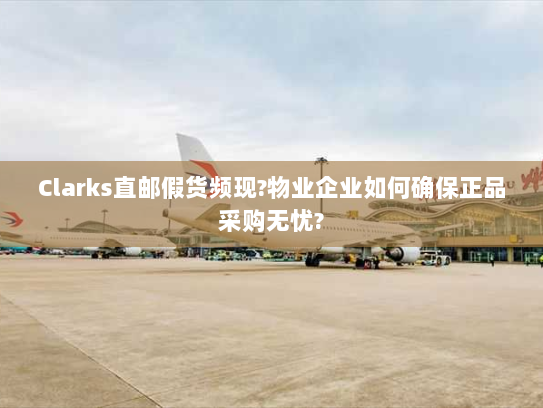 Clarks直邮假货频现?物业企业如何确保正品采购无忧? Clarks直邮假货频现?物业企业如何确保正品采购无忧?