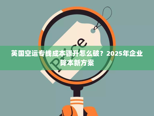 英国空运专线成本骤升怎么破?2025年企业降本新方案 英国空运专线成本骤升怎么破?2025年企业降本新方案
