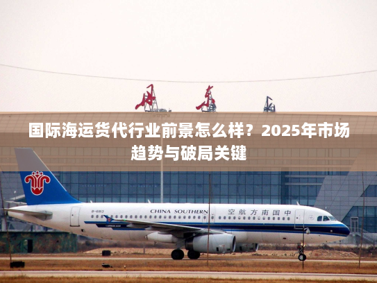 国际海运货代行业前景怎么样？2025年市场趋势与破局关键