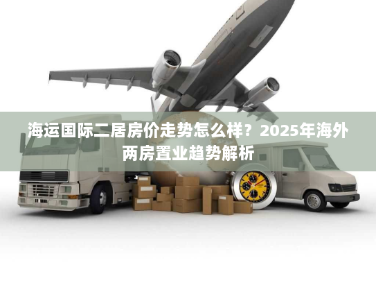海运国际二居房价走势怎么样?2025年海外两房置业趋势解析 海运国际二居房价走势怎么样?2025年海外两房置业趋势解析
