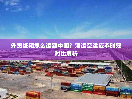 外贸纸箱怎么运到中国？海运空运成本时效对比解析