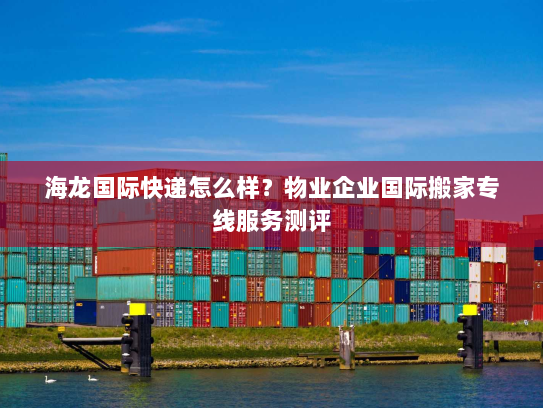 海龙国际快递怎么样?物业企业国际搬家专线服务测评 海龙国际快递怎么样?物业企业国际搬家专线服务测评