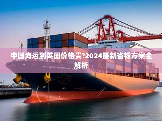 中国海运到英国价格贵?2024最新省钱方案全解析