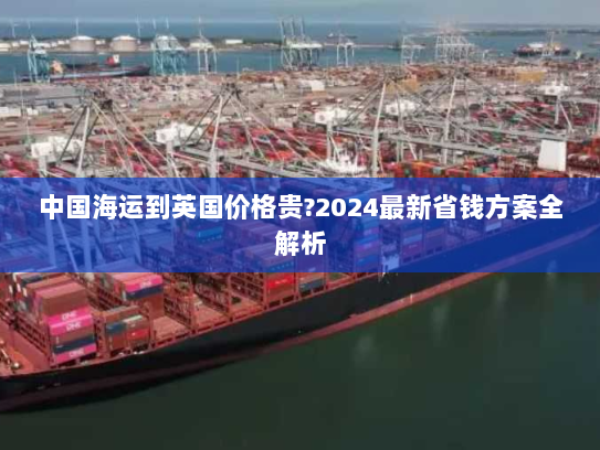 中国海运到英国价格贵?2024最新省钱方案全解析