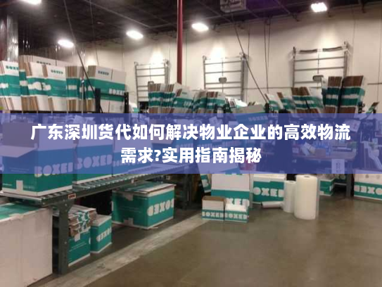 广东深圳货代如何解决物业企业的高效物流需求?实用指南揭秘 广东深圳货代如何解决物业企业的高效物流需求?实用指南揭秘