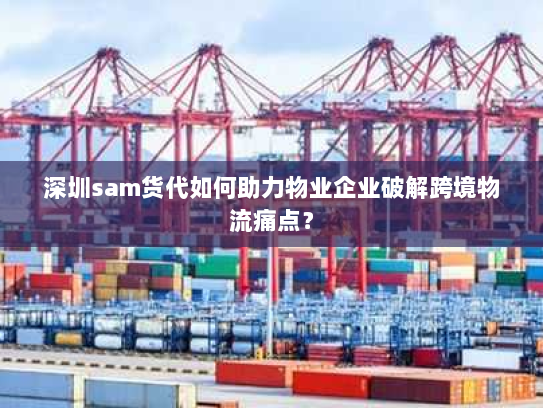 深圳sam货代如何助力物业企业破解跨境物流痛点? 深圳sam货代如何助力物业企业破解跨境物流痛点?