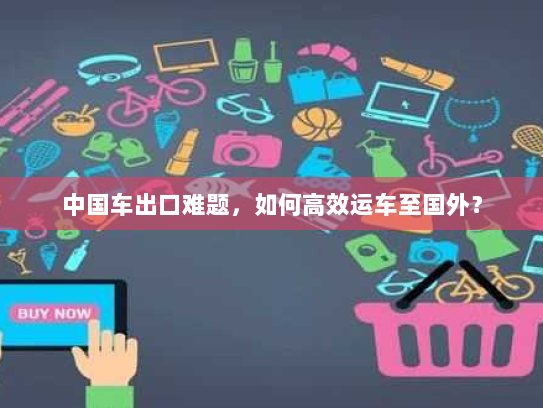 中国车出口难题,如何高效运车至国外? 中国车出口难题,如何高效运车至国外?