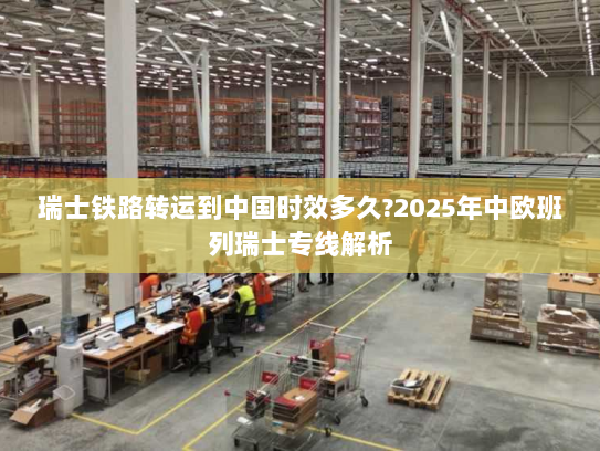 瑞士铁路转运到中国时效多久?2025年中欧班列瑞士专线解析 瑞士铁路转运到中国时效多久?2025年中欧班列瑞士专线解析