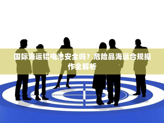 国际海运铝电池安全吗?危险品海运合规操作全解析 国际海运铝电池安全吗?危险品海运合规操作全解析