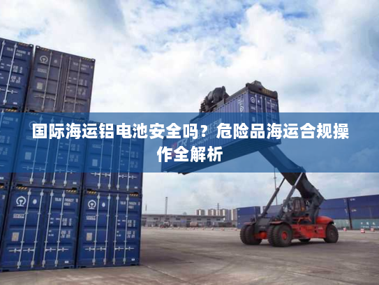 国际海运铝电池安全吗?危险品海运合规操作全解析 国际海运铝电池安全吗?危险品海运合规操作全解析