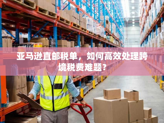 亚马逊直邮税单，如何高效处理跨境税费难题？