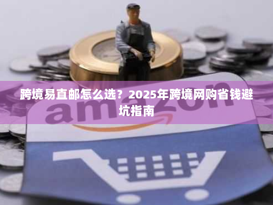 跨境易直邮怎么选?2025年跨境网购省钱避坑指南 跨境易直邮怎么选?2025年跨境网购省钱避坑指南