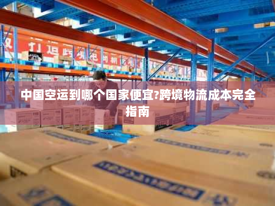 中国空运到哪个国家便宜?跨境物流成本完全指南