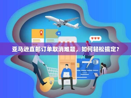 亚马逊直邮订单取消难题,如何轻松搞定? 亚马逊直邮订单取消难题,如何轻松搞定?