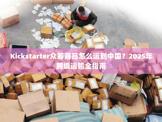 Kickstarter众筹商品怎么运到中国?2025年跨境运输全指南 Kickstarter众筹商品怎么运到中国?2025年跨境运输全指南