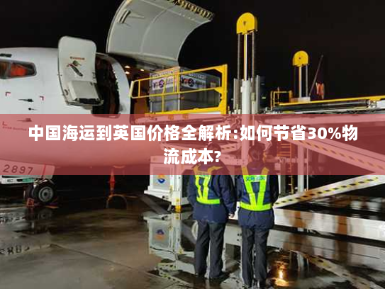 中国海运到英国价格全解析:如何节省30%物流成本?