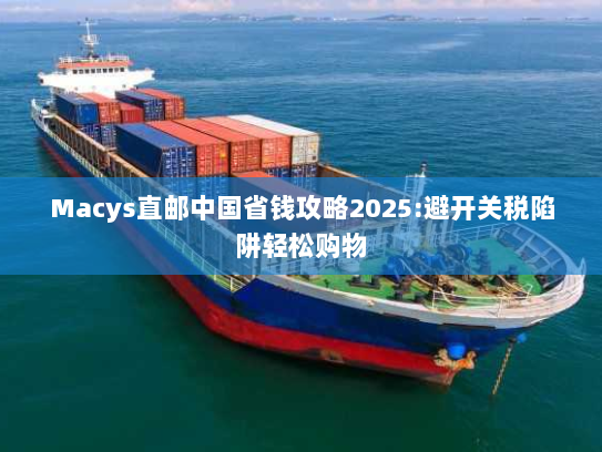 Macys直邮中国省钱攻略2025:避开关税陷阱轻松购物