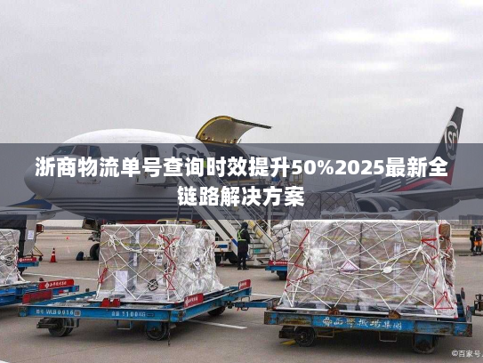 浙商物流单号查询时效提升50%2025最新全链路解决方案 浙商物流单号查询时效提升50%2025最新全链路解决方案