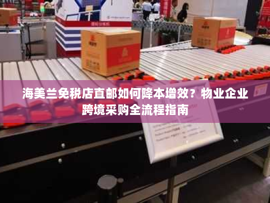 海美兰免税店直邮如何降本增效?物业企业跨境采购全流程指南 海美兰免税店直邮如何降本增效?物业企业跨境采购全流程指南