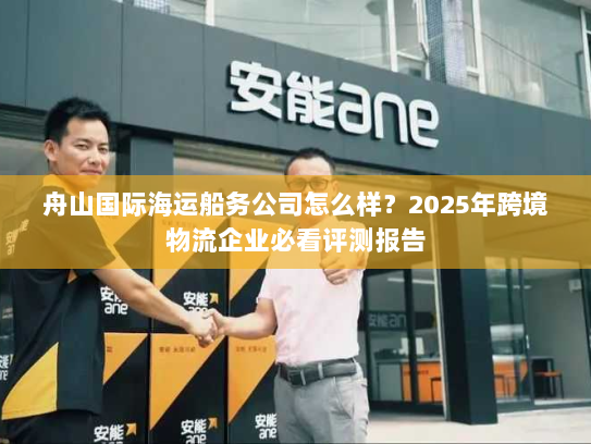 舟山国际海运船务公司怎么样？2025年跨境物流企业必看评测报告