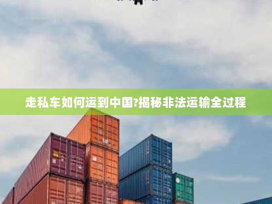 走私车如何运到中国?揭秘非法运输全过程 走私车如何运到中国?揭秘非法运输全过程