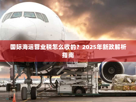 国际海运营业税怎么收的?2025年新政解析指南 国际海运营业税怎么收的?2025年新政解析指南