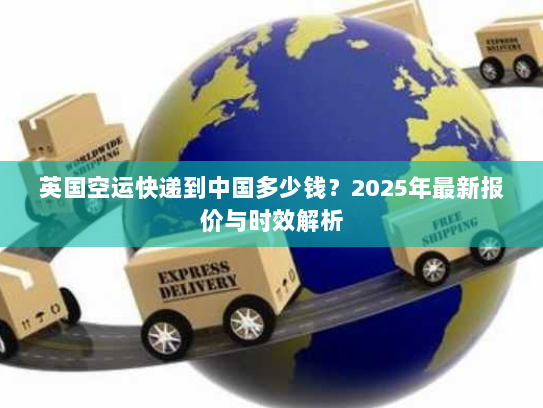 英国空运快递到中国多少钱?2025年最新报价与时效解析 英国空运快递到中国多少钱?2025年最新报价与时效解析