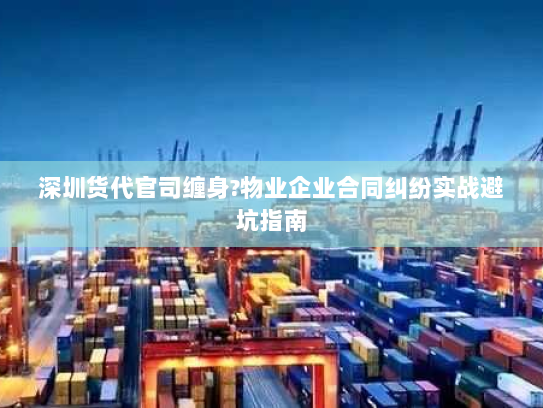 深圳货代官司缠身?物业企业合同纠纷实战避坑指南 深圳货代官司缠身?物业企业合同纠纷实战避坑指南