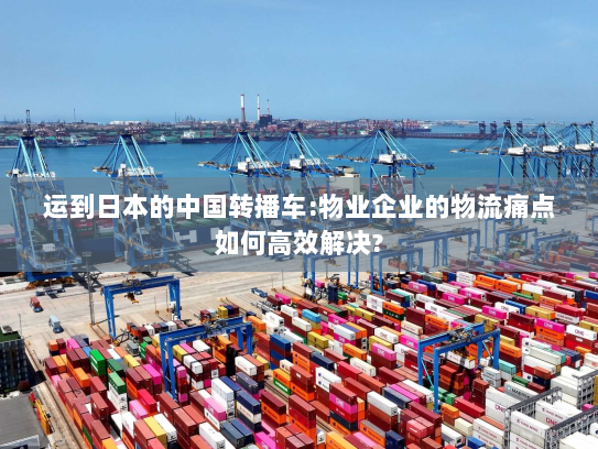 运到日本的中国转播车:物业企业的物流痛点如何高效解决?