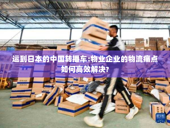 运到日本的中国转播车:物业企业的物流痛点如何高效解决? 运到日本的中国转播车:物业企业的物流痛点如何高效解决?