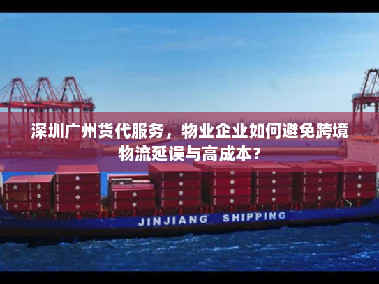 深圳广州货代服务，物业企业如何避免跨境物流延误与高成本？