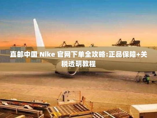 直邮中国 Nike 官网下单全攻略:正品保障+关税透明教程 直邮中国 Nike 官网下单全攻略:正品保障+关税透明教程