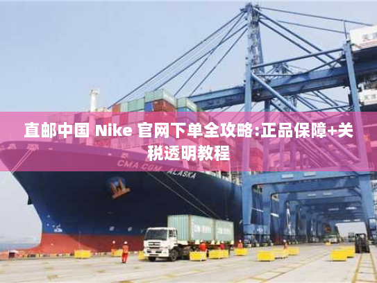 直邮中国 Nike 官网下单全攻略:正品保障+关税透明教程 直邮中国 Nike 官网下单全攻略:正品保障+关税透明教程