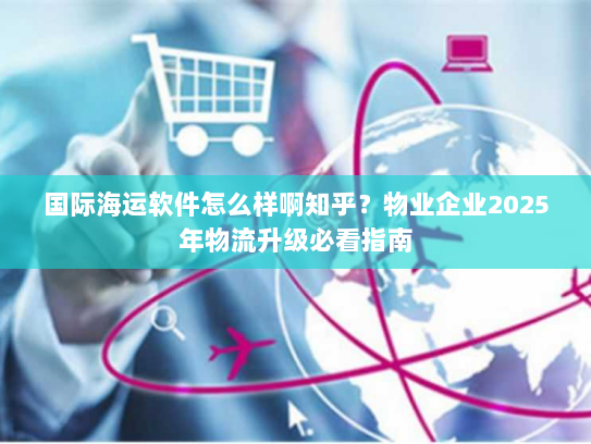 国际海运软件怎么样啊知乎?物业企业2025年物流升级必看指南 国际海运软件怎么样啊知乎?物业企业2025年物流升级必看指南