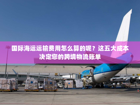国际海运运输费用怎么算的呢？这五大成本决定您的跨境物流账单