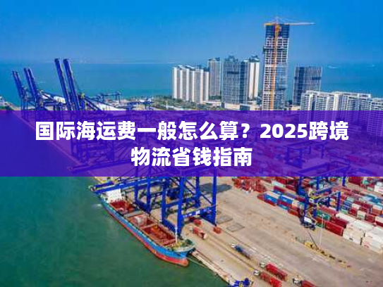 国际海运费一般怎么算?2025跨境物流省钱指南 国际海运费一般怎么算?2025跨境物流省钱指南