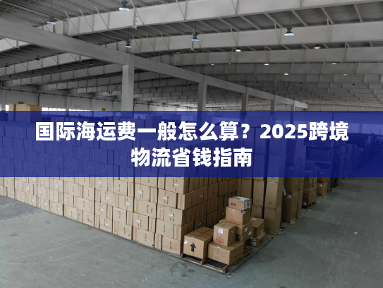 国际海运费一般怎么算?2025跨境物流省钱指南 国际海运费一般怎么算?2025跨境物流省钱指南