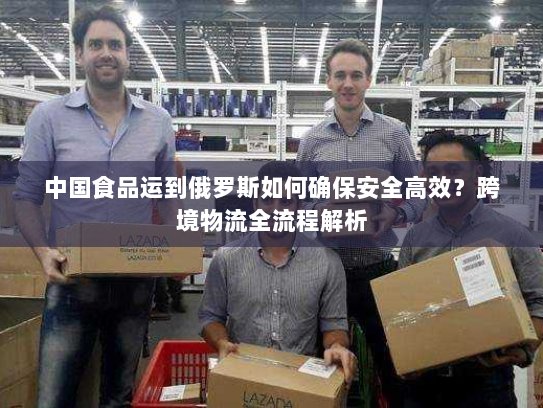 中国食品运到俄罗斯如何确保安全高效?跨境物流全流程解析 中国食品运到俄罗斯如何确保安全高效?跨境物流全流程解析