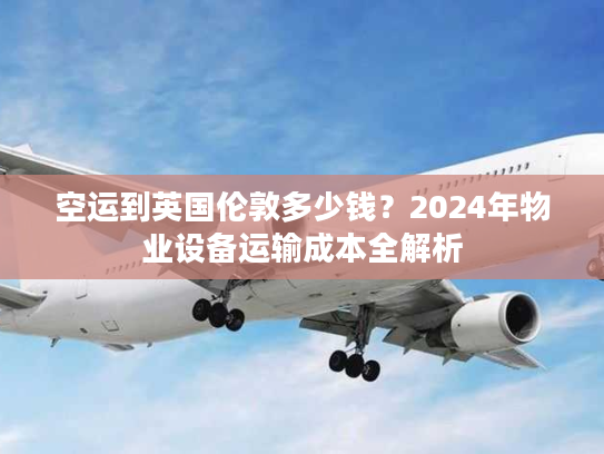 空运到英国伦敦多少钱？2024年物业设备运输成本全解析