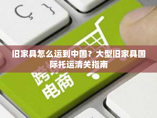 旧家具怎么运到中国?大型旧家具国际托运清关指南 旧家具怎么运到中国?大型旧家具国际托运清关指南