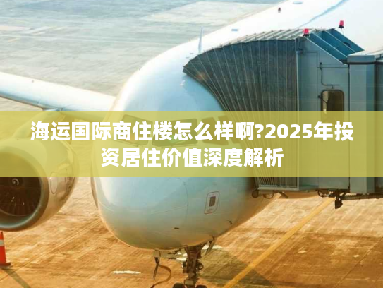 海运国际商住楼怎么样啊?2025年投资居住价值深度解析