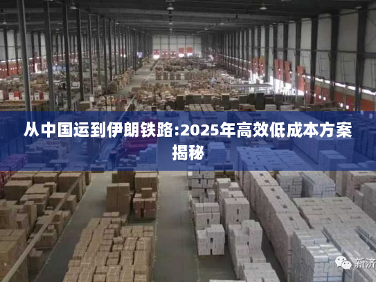 从中国运到伊朗铁路:2025年高效低成本方案揭秘 从中国运到伊朗铁路:2025年高效低成本方案揭秘
